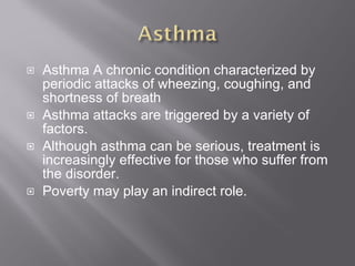 Asthma A chronic condition characterized by periodic attacks of wheezing, coughing, and shortness of breath Asthma attacks are triggered by a variety of factors. Although asthma can be serious, treatment is increasingly effective for those who suffer from the disorder. Poverty may play an indirect role. 