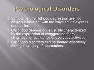 Symptoms of childhood depression are not entirely consistent with the ways adults express depression. Childhood depression is usually characterized by the expression of exaggerated fears, clinginess, or avoidance of everyday activities. Childhood disorders can be treated effectively through a variety of approaches. 
