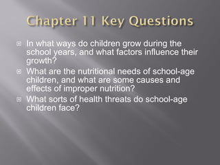 In what ways do children grow during the school years, and what factors influence their growth? What are the nutritional needs of school-age children, and what are some causes and effects of improper nutrition? What sorts of health threats do school-age children face? 