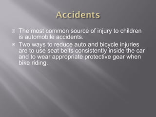 The most common source of injury to children is automobile accidents. Two ways to reduce auto and bicycle injuries are to use seat belts consistently inside the car and to wear appropriate protective gear when bike riding. 