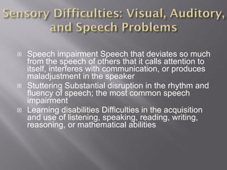Speech impairment Speech that deviates so much from the speech of others that it calls attention to itself, interferes with communication, or produces maladjustment in the speaker Stuttering Substantial disruption in the rhythm and fluency of speech; the most common speech impairment Learning disabilities Difficulties in the acquisition and use of listening, speaking, reading, writing, reasoning, or mathematical abilities 