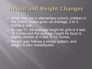 While they are in elementary school, children in the United States grow, on average, 2 to 3 inches a year.  By age 11, the average height for girls is 4 feet, 10 inches and the average height for boys is slightly shorter at 4 feet, 9 1/2 inches. Weight gain follows a similar pattern, and weight is also redistributed. 