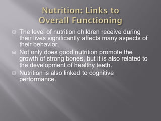 The level of nutrition children receive during their lives significantly affects many aspects of their behavior. Not only does good nutrition promote the growth of strong bones, but it is also related to the development of healthy teeth. Nutrition is also linked to cognitive performance. 
