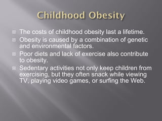 The costs of childhood obesity last a lifetime. Obesity is caused by a combination of genetic and environmental factors. Poor diets and lack of exercise also contribute to obesity. Sedentary activities not only keep children from exercising, but they often snack while viewing TV, playing video games, or surfing the Web. 