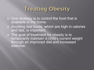 One strategy is to control the food that is available in the home. Avoiding fast foods, which are high in calories and fats, is important. The goal of treatment for obesity is to temporarily maintain a child’s current weight through an improved diet and increased exercise. 