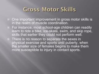 One important improvement in gross motor skills is in the realm of muscle coordination. For instance, most school-age children can readily learn to ride a bike, ice-skate, swim, and skip rope, skills that earlier they could not perform well. There is no reason to separate the sexes in physical exercise and sports until puberty, when the smaller size of females begins to make them more susceptible to injury in contact sports. 