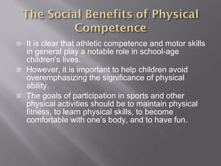It is clear that athletic competence and motor skills in general play a notable role in school-age children’s lives. However, it is important to help children avoid overemphasizing the significance of physical ability. The goals of participation in sports and other physical activities should be to maintain physical fitness, to learn physical skills, to become comfortable with one’s body, and to have fun. 