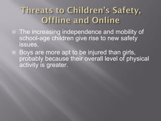 The increasing independence and mobility of school-age children give rise to new safety issues. Boys are more apt to be injured than girls, probably because their overall level of physical activity is greater. 