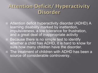 Attention deficit hyperactivity disorder (ADHD) A learning disability marked by inattention, impulsiveness, a low tolerance for frustration, and a great deal of inappropriate activity Because there is no simple test to identify whether a child has ADHD, it is hard to know for sure how many children have the disorder. The treatment of children with ADHD has been a source of considerable controversy. 