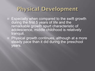 Especially when compared to the swift growth during the first 5 years of life and the remarkable growth spurt characteristic of adolescence, middle childhood is relatively tranquil.  Physical growth continues, although at a more steady pace than it did during the preschool years. 