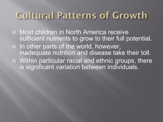Most children in North America receive sufficient nutrients to grow to their full potential. In other parts of the world, however, inadequate nutrition and disease take their toll. Within particular racial and ethnic groups, there is significant variation between individuals. 