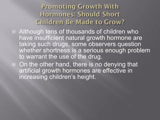 Although tens of thousands of children who have insufficient natural growth hormone are taking such drugs, some observers question whether shortness is a serious enough problem to warrant the use of the drug. On the other hand, there is no denying that artificial growth hormones are effective in increasing children’s height. 