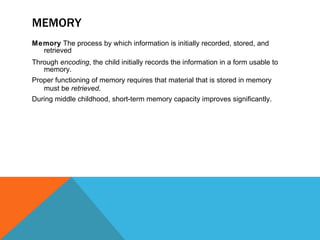 MEMORY Memory  The process by which information is initially recorded, stored, and retrieved Through  encoding , the child initially records the information in a form usable to memory. Proper functioning of memory requires that material that is stored in memory must be  retrieved . During middle childhood, short-term memory capacity improves significantly. 