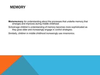 MEMORY Metamemory  An understanding about the processes that underlie memory that emerges and improves during middle childhood School-age children’s understanding of memory becomes more sophisticated as they grow older and increasingly engage in  control strategies . Similarly, children in middle childhood increasingly use  mnemonics . 