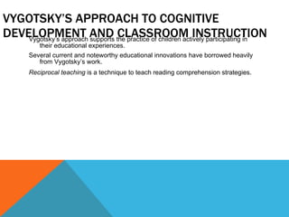 VYGOTSKY’S APPROACH TO COGNITIVE DEVELOPMENT AND CLASSROOM INSTRUCTION Vygotsky’s approach supports the practice of children actively participating in their educational experiences. Several current and noteworthy educational innovations have borrowed heavily from Vygotsky’s work. Reciprocal teaching  is a technique to teach reading comprehension strategies. 