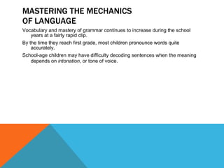 MASTERING THE MECHANICS OF LANGUAGE Vocabulary and mastery of grammar continues to increase during the school years at a fairly rapid clip. By the time they reach first grade, most children pronounce words quite accurately. School-age children may have difficulty decoding sentences when the meaning depends on  intonation , or tone of voice. 