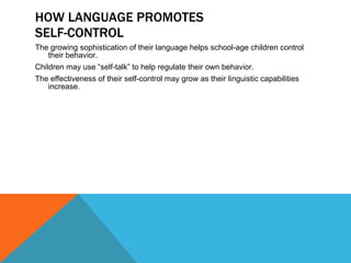 HOW LANGUAGE PROMOTES SELF-CONTROL The growing sophistication of their language helps school-age children control their behavior. Children may use “self-talk” to help regulate their own behavior.  The effectiveness of their self-control may grow as their linguistic capabilities increase. 