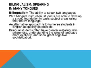 BILINGUALISM: SPEAKING IN MANY TONGUES Bilingualism  The ability to speak two languages With bilingual instruction, students are able to develop a strong foundation in basic subject areas using their native language. An alternative approach is to immerse students in English as quickly as possible. Bilingual students often have greater metalinguistic awareness, understanding the rules of language more explicitly, and show great cognitive sophistication. 