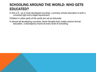 SCHOOLING AROUND THE WORLD: WHO GETS EDUCATED? In the U.S., as in most developed countries, a primary school education is both a universal right and a legal requirement. Children in other parts of the world are not so fortunate. In almost all developing countries, fewer females than males receive formal education, a discrepancy found at every level of schooling. 