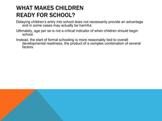 WHAT MAKES CHILDREN READY FOR SCHOOL? Delaying children’s entry into school does not necessarily provide an advantage and in some cases may actually be harmful.  Ultimately, age per se is not a critical indicator of when children should begin school.  Instead, the start of formal schooling is more reasonably tied to overall developmental readiness, the product of a complex combination of several factors. 