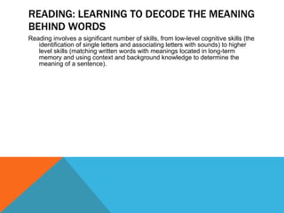 READING: LEARNING TO DECODE THE MEANING BEHIND WORDS Reading involves a significant number of skills, from low-level cognitive skills (the identification of single letters and associating letters with sounds) to higher level skills (matching written words with meanings located in long-term memory and using context and background knowledge to determine the meaning of a sentence). 