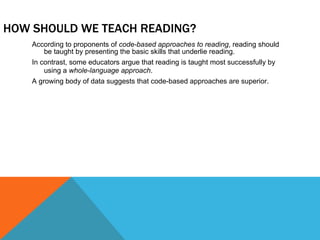 HOW SHOULD WE TEACH READING? According to proponents of  code-based approaches to reading , reading should be taught by presenting the basic skills that underlie reading. In contrast, some educators argue that reading is taught most successfully by using a  whole-language approach . A growing body of data suggests that code-based approaches are superior. 