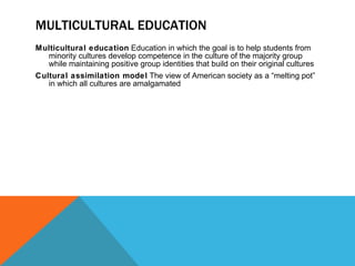 MULTICULTURAL EDUCATION Multicultural education  Education in which the goal is to help students from minority cultures develop competence in the culture of the majority group while maintaining positive group identities that build on their original cultures Cultural assimilation model  The view of American society as a “melting pot” in which all cultures are amalgamated 