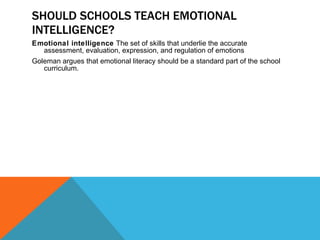 SHOULD SCHOOLS TEACH EMOTIONAL INTELLIGENCE? Emotional intelligence  The set of skills that underlie the accurate assessment, evaluation, expression, and regulation of emotions Goleman argues that emotional literacy should be a standard part of the school curriculum. 