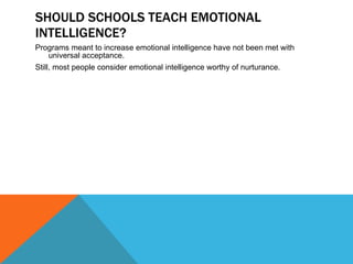 SHOULD SCHOOLS TEACH EMOTIONAL INTELLIGENCE? Programs meant to increase emotional intelligence have not been met with universal acceptance. Still, most people consider emotional intelligence worthy of nurturance. 