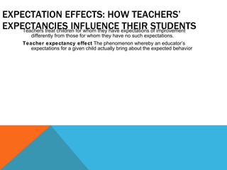 EXPECTATION EFFECTS: HOW TEACHERS’ EXPECTANCIES INFLUENCE THEIR STUDENTS Teachers treat children for whom they have expectations of improvement differently from those for whom they have no such expectations. Teacher expectancy effect  The phenomenon whereby an educator’s expectations for a given child actually bring about the expected behavior 