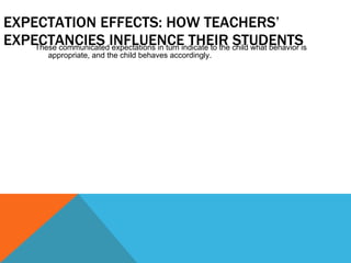 EXPECTATION EFFECTS: HOW TEACHERS’ EXPECTANCIES INFLUENCE THEIR STUDENTS These communicated expectations in turn indicate to the child what behavior is appropriate, and the child behaves accordingly. 