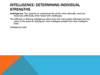 INTELLIGENCE: DETERMINING INDIVIDUAL STRENGTHS Intelligence  The capacity to understand the world, think rationally, and use resources effectively when faced with challenges The difficulty in defining intelligence stems from the many paths followed over the years in the quest to distinguish more intelligent people from less intelligent ones. Intelligence tests 