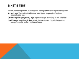 BINET’S TEST Binet’s pioneering efforts in intelligence testing left several important legacies. Mental age  The typical intelligence level found for people of a given chronological age Chronological (physical) age  A person’s age according to the calendar Intelligence quotient (IQ)  A score that expresses the ratio between a person’s mental and chronological ages 