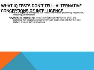 WHAT IQ TESTS DON’T TELL: ALTERNATIVE CONCEPTIONS OF INTELLIGENCE Fluid intelligence  Intelligence that reflects information processing capabilities, reasoning, and memory Crystallized intelligence  The accumulation of information, skills, and strategies that people have learned through experience and that they can apply in problem-solving situations 