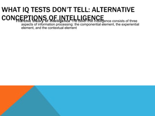 WHAT IQ TESTS DON’T TELL: ALTERNATIVE CONCEPTIONS OF INTELLIGENCE Triarchic theory of intelligence  The belief that intelligence consists of three aspects of information processing: the componential element, the experiential element, and the contextual element 