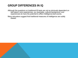 GROUP DIFFERENCES IN IQ Although the questions on traditional IQ tests are not so obviously dependent on test takers’ prior experiences, our examples, cultural background, and experiences do have the potential to affect intelligence-test scores. Many educators suggest that traditional measures of intelligence are subtly biased. 