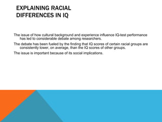 EXPLAINING RACIAL DIFFERENCES IN IQ The issue of how cultural background and experience influence IQ-test performance has led to considerable debate among researchers.  The debate has been fueled by the finding that IQ scores of certain racial groups are consistently lower, on average, than the IQ scores of other groups. The issue is important because of its social implications. 