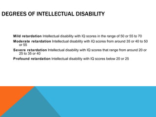 DEGREES OF INTELLECTUAL DISABILITY Mild retardation  Intellectual disability with IQ scores in the range of 50 or 55 to 70 Moderate retardation  Intellectual disability with IQ scores from around 35 or 40 to 50 or 55 Severe retardation  Intellectual disability with IQ scores that range from around 20 or 25 to 35 or 40 Profound retardation  Intellectual disability with IQ scores below 20 or 25 