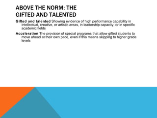 ABOVE THE NORM: THE GIFTED AND TALENTED Gifted and talented  Showing evidence of high performance capability in intellectual, creative, or artistic areas, in leadership capacity, or in specific academic fields Acceleration  The provision of special programs that allow gifted students to move ahead at their own pace, even if this means skipping to higher grade levels 