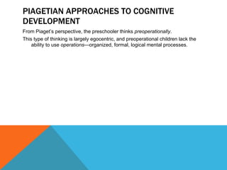 PIAGETIAN APPROACHES TO COGNITIVE DEVELOPMENT From Piaget’s perspective, the preschooler thinks  preoperationally .  This type of thinking is largely egocentric, and preoperational children lack the ability to use  operations —organized, formal, logical mental processes. 