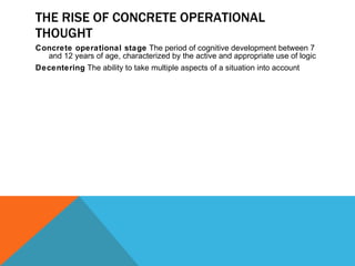 THE RISE OF CONCRETE OPERATIONAL THOUGHT Concrete operational stage  The period of cognitive development between 7 and 12 years of age, characterized by the active and appropriate use of logic Decentering  The ability to take multiple aspects of a situation into account 