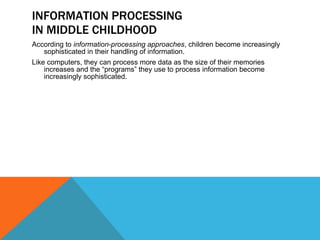 INFORMATION PROCESSING IN MIDDLE CHILDHOOD According to  information-processing approaches , children become increasingly sophisticated in their handling of information.  Like computers, they can process more data as the size of their memories increases and the “programs” they use to process information become increasingly sophisticated. 