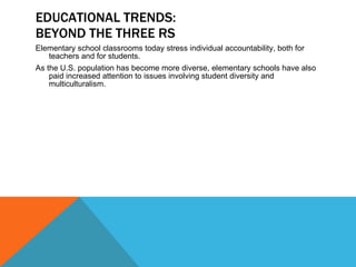 EDUCATIONAL TRENDS: BEYOND THE THREE RS Elementary school classrooms today stress individual accountability, both for teachers and for students. As the U.S. population has become more diverse, elementary schools have also paid increased attention to issues involving student diversity and multiculturalism. 