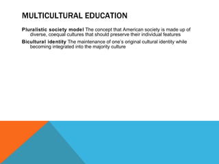 MULTICULTURAL EDUCATION Pluralistic society model  The concept that American society is made up of diverse, coequal cultures that should preserve their individual features Bicultural identity  The maintenance of one’s original cultural identity while becoming integrated into the majority culture 