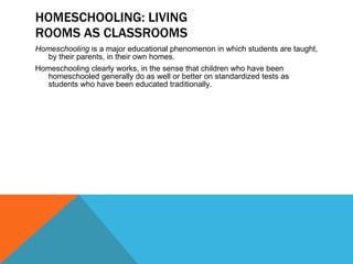 HOMESCHOOLING: LIVING ROOMS AS CLASSROOMS Homeschooling  is a major educational phenomenon in which students are taught, by their parents, in their own homes. Homeschooling clearly works, in the sense that children who have been homeschooled generally do as well or better on standardized tests as students who have been educated traditionally. 