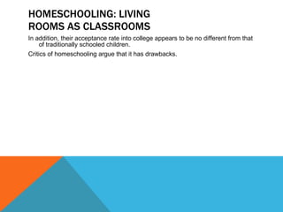 HOMESCHOOLING: LIVING ROOMS AS CLASSROOMS In addition, their acceptance rate into college appears to be no different from that of traditionally schooled children. Critics of homeschooling argue that it has drawbacks. 