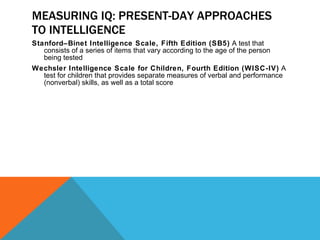 MEASURING IQ: PRESENT-DAY APPROACHES TO INTELLIGENCE Stanford–Binet Intelligence Scale, Fifth Edition (SB5)  A test that consists of a series of items that vary according to the age of the person being tested Wechsler Intelligence Scale for Children, Fourth Edition (WISC-IV)  A test for children that provides separate measures of verbal and performance (nonverbal) skills, as well as a total score 
