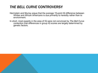 THE BELL CURVE  CONTROVERSY Herrnstein and Murray argue that the average 15-point IQ difference between Whites and African Americans is due primarily to heredity rather than to environment. In short, most experts in the area of IQ were not convinced by  The Bell Curve  contention that differences in group IQ scores are largely determined by genetic factors. 