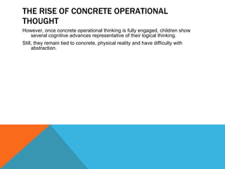 THE RISE OF CONCRETE OPERATIONAL THOUGHT However, once concrete operational thinking is fully engaged, children show several cognitive advances representative of their logical thinking. Still, they remain tied to concrete, physical reality and have difficulty with abstraction. 
