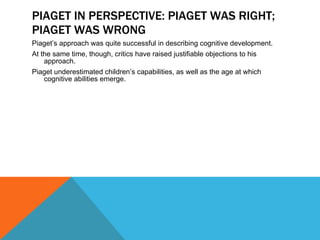 PIAGET IN PERSPECTIVE: PIAGET WAS RIGHT; PIAGET WAS WRONG Piaget’s approach was quite successful in describing cognitive development.  At the same time, though, critics have raised justifiable objections to his approach. Piaget underestimated children’s capabilities, as well as the age at which cognitive abilities emerge. 